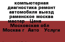 компьютерная диагностика ремонт автомобиля выезд раменское москва мастер › Цена ­ 900 - Московская обл., Москва г. Авто » Услуги   